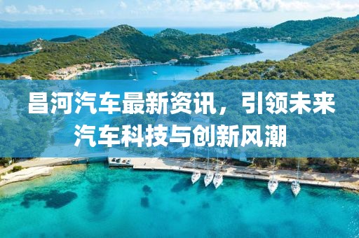 昌河汽车最新资讯，引领未来汽车科技与创新风潮