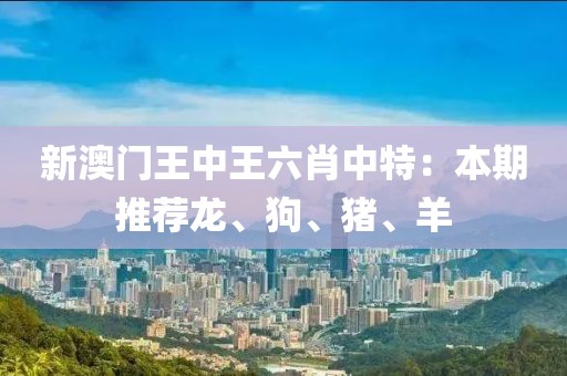 新澳门王中王六肖中特：本期推荐龙、狗、猪、羊