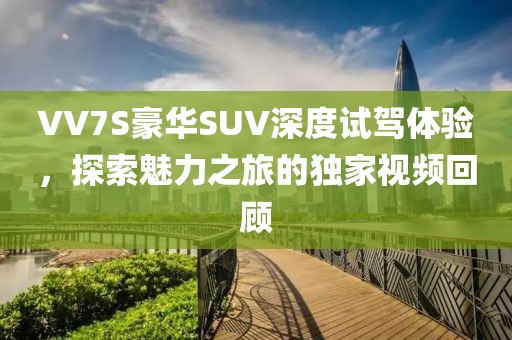 VV7S豪华SUV深度试驾体验，探索魅力之旅的独家视频回顾