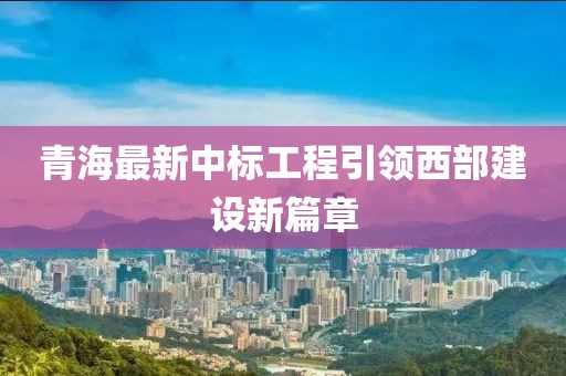 青海最新中标工程引领西部建设新篇章