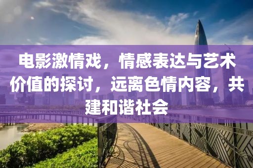 电影激情戏，情感表达与艺术价值的探讨，远离色情内容，共建和谐社会