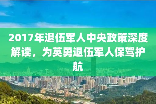 2017年退伍军人中央政策深度解读，为英勇退伍军人保驾护航