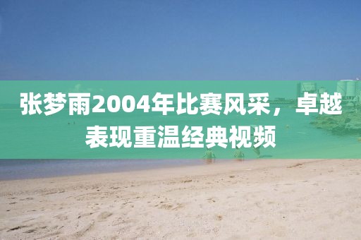 张梦雨2004年比赛风采，卓越表现重温经典视频