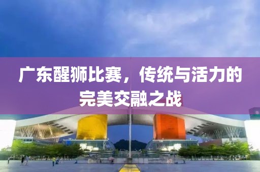 广东醒狮比赛，传统与活力的完美交融之战