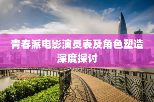 青春派电影演员表及角色塑造深度探讨