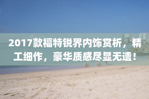 2017款福特锐界内饰赏析，精工细作，豪华质感尽显无遗！