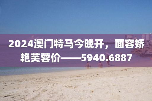 2024澳门特马今晚开，面容娇艳芙蓉价——5940.6887
