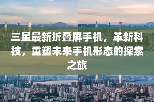 三星最新折叠屏手机，革新科技，重塑未来手机形态的探索之旅