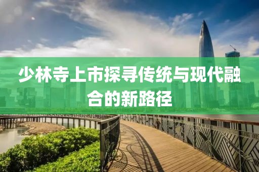 少林寺上市探寻传统与现代融合的新路径