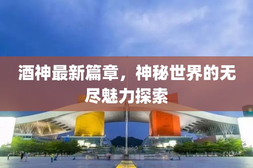 酒神最新篇章，神秘世界的无尽魅力探索