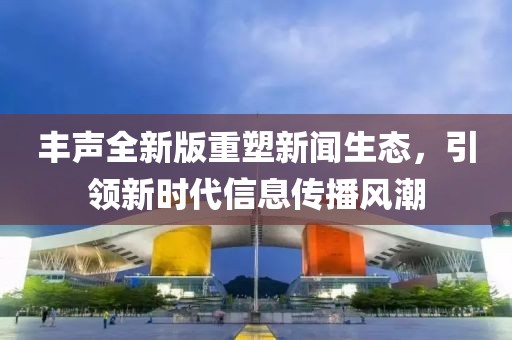 丰声全新版重塑新闻生态，引领新时代信息传播风潮