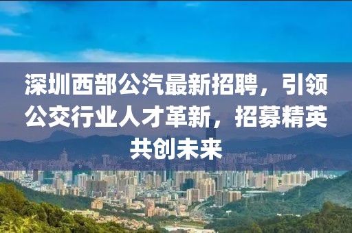 深圳西部公汽最新招聘，引领公交行业人才革新，招募精英共创未来