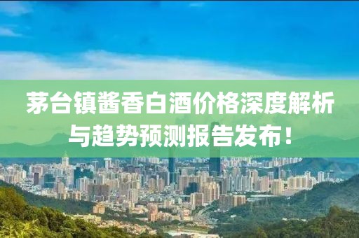 茅台镇酱香白酒价格深度解析与趋势预测报告发布！