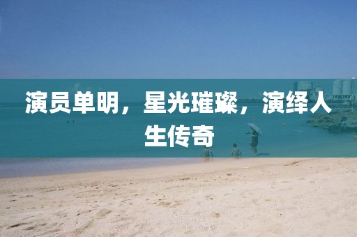 演员单明，星光璀璨，演绎人生传奇