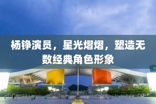 杨铮演员，星光熠熠，塑造无数经典角色形象