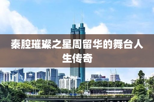 秦腔璀璨之星周留华的舞台人生传奇