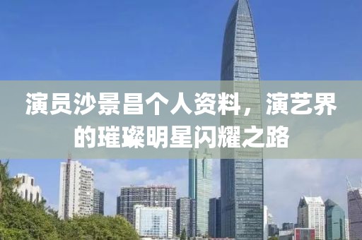 演员沙景昌个人资料，演艺界的璀璨明星闪耀之路