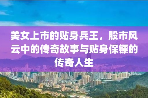 美女上市的贴身兵王，股市风云中的传奇故事与贴身保镖的传奇人生