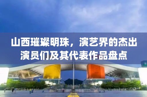 山西璀璨明珠，演艺界的杰出演员们及其代表作品盘点