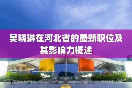 吴晓琳在河北省的最新职位及其影响力概述