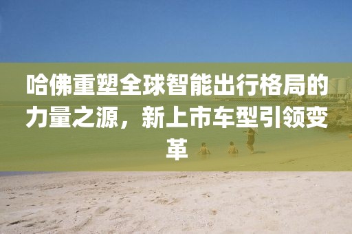 哈佛重塑全球智能出行格局的力量之源，新上市车型引领变革