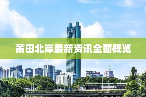 莆田北岸最新资讯全面概览