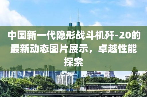 中国新一代隐形战斗机歼-20的最新动态图片展示，卓越性能探索