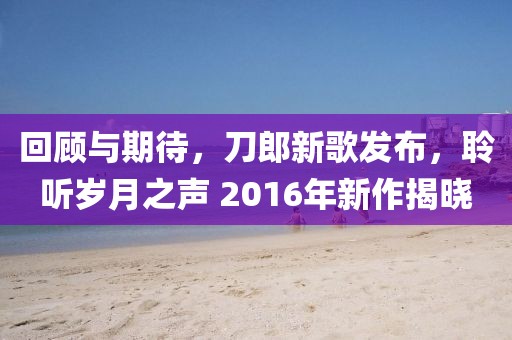 回顾与期待，刀郎新歌发布，聆听岁月之声 2016年新作揭晓