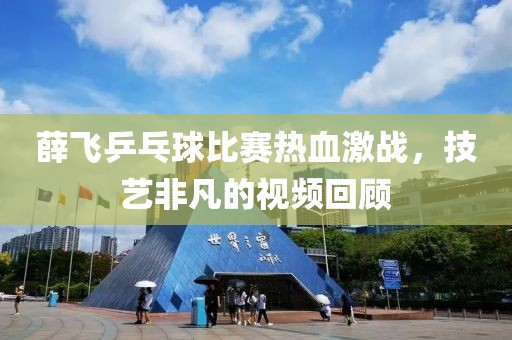 薛飞乒乓球比赛热血激战，技艺非凡的视频回顾