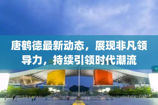 唐鹤德最新动态，展现非凡领导力，持续引领时代潮流