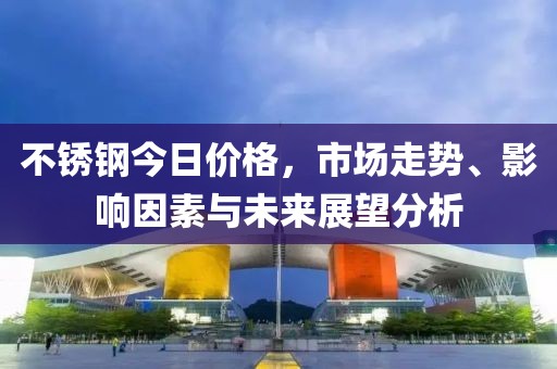 不锈钢今日价格，市场走势、影响因素与未来展望分析