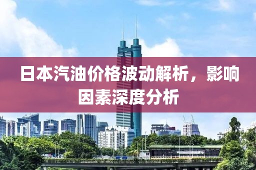 日本汽油价格波动解析，影响因素深度分析