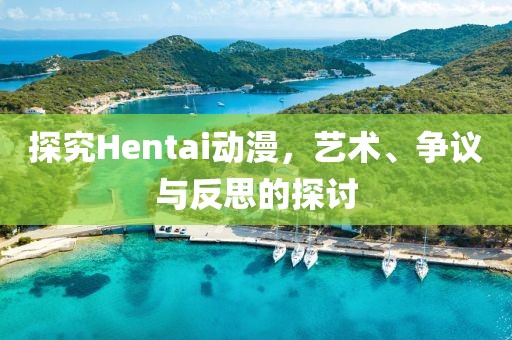 探究Hentai动漫，艺术、争议与反思的探讨