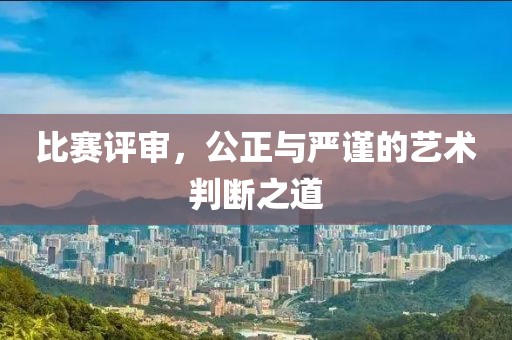 比赛评审，公正与严谨的艺术判断之道
