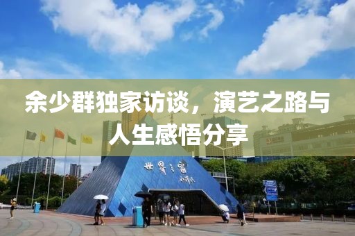 余少群独家访谈，演艺之路与人生感悟分享