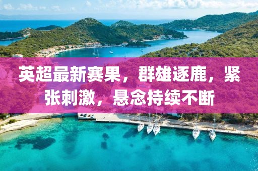 英超最新赛果，群雄逐鹿，紧张刺激，悬念持续不断