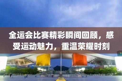 全运会比赛精彩瞬间回顾，感受运动魅力，重温荣耀时刻