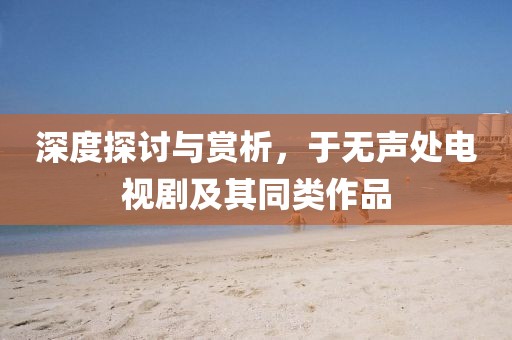 深度探讨与赏析，于无声处电视剧及其同类作品