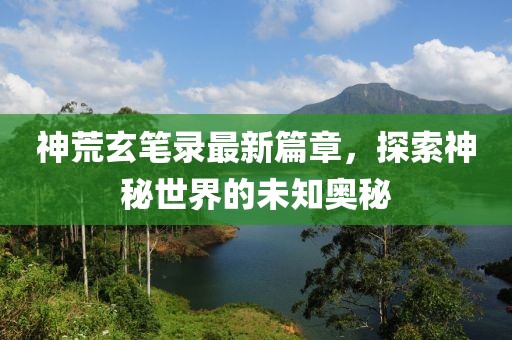 神荒玄笔录最新篇章，探索神秘世界的未知奥秘