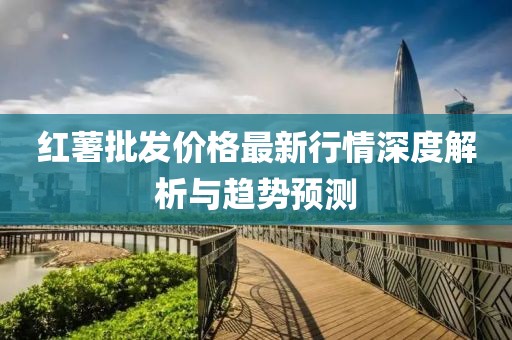 红薯批发价格最新行情深度解析与趋势预测
