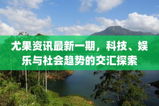 尤果资讯最新一期，科技、娱乐与社会趋势的交汇探索