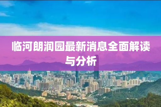 临河朗润园最新消息全面解读与分析