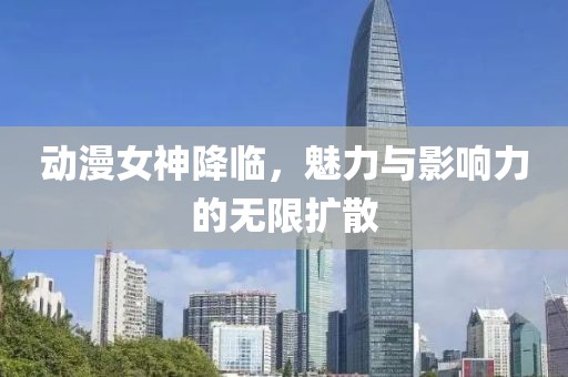 动漫女神降临，魅力与影响力的无限扩散