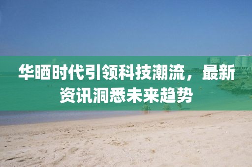 华晒时代引领科技潮流，最新资讯洞悉未来趋势
