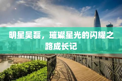 明星吴磊，璀璨星光的闪耀之路成长记