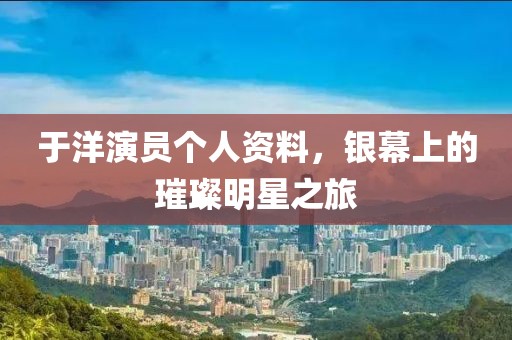 于洋演员个人资料，银幕上的璀璨明星之旅