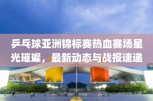 乒乓球亚洲锦标赛热血赛场星光璀璨，最新动态与战报速递
