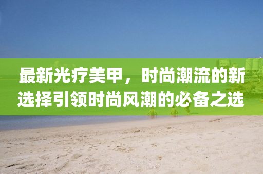 最新光疗美甲，时尚潮流的新选择引领时尚风潮的必备之选