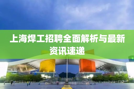 上海焊工招聘全面解析与最新资讯速递