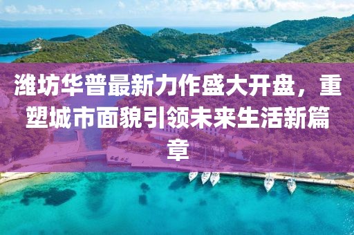 潍坊华普最新力作盛大开盘，重塑城市面貌引领未来生活新篇章